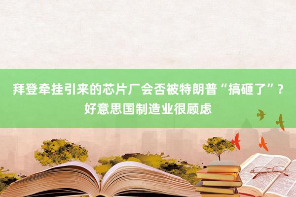 拜登牵挂引来的芯片厂会否被特朗普“搞砸了”？好意思国制造业很顾虑