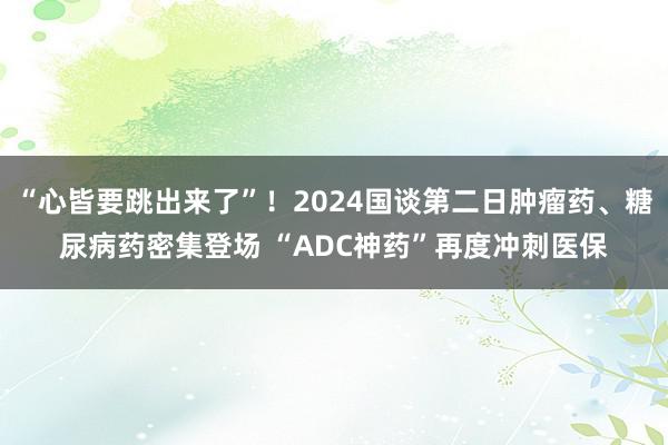 “心皆要跳出来了”！2024国谈第二日肿瘤药、糖尿病药密集登场 “ADC神药”再度冲刺医保