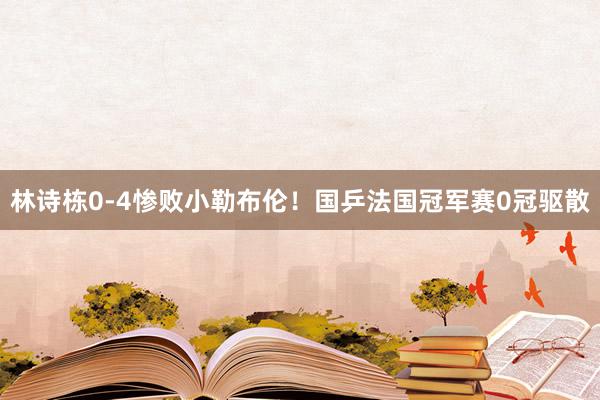 林诗栋0-4惨败小勒布伦！国乒法国冠军赛0冠驱散