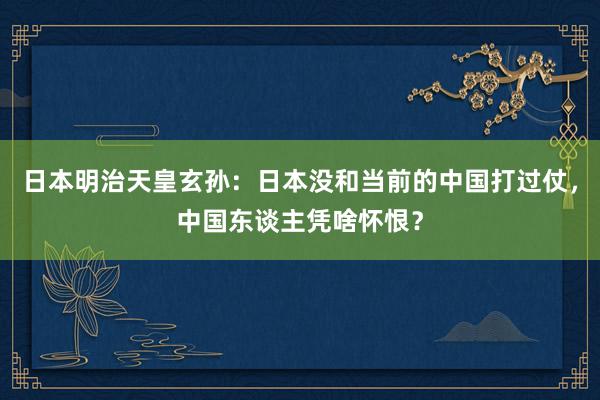 日本明治天皇玄孙：日本没和当前的中国打过仗，中国东谈主凭啥怀恨？