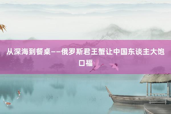 从深海到餐桌——俄罗斯君王蟹让中国东谈主大饱口福