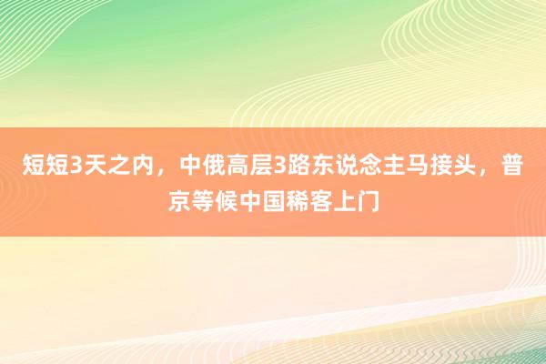 短短3天之内，中俄高层3路东说念主马接头，普京等候中国稀客上门